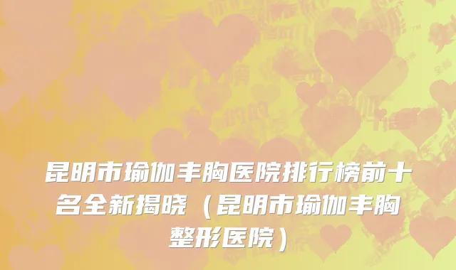 昆明市瑜伽丰胸医院排行榜前十名全新揭晓（昆明市瑜伽丰胸整形医院）