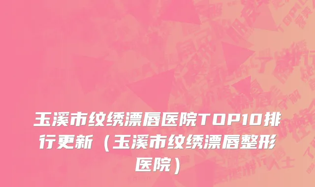 玉溪市纹绣漂唇医院TOP10排行更新（玉溪市纹绣漂唇整形医院）