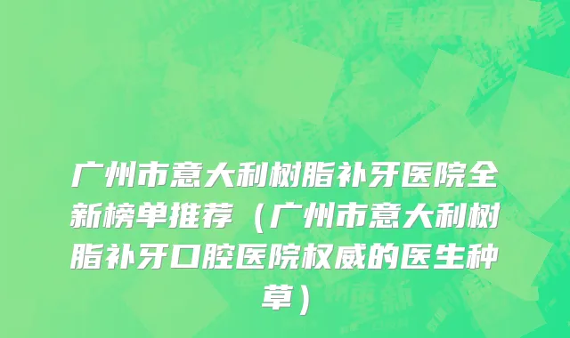 广州市意大利树脂补牙医院全新榜单推荐（广州市意大利树脂补牙口腔医院权威的医生种草）
