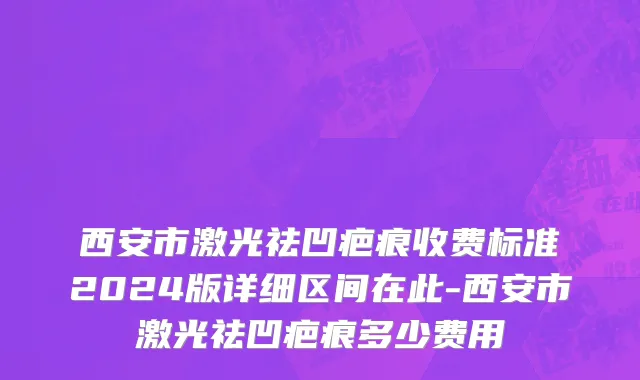 西安市激光祛凹疤痕收费标准2024版详细区间在此-西安市激光祛凹疤痕多少费用