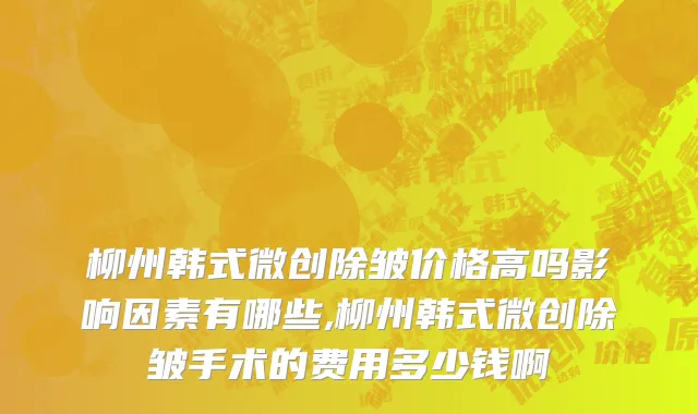 柳州韩式微创除皱价格高吗影响因素有哪些,柳州韩式微创除皱手术的费用多少钱啊