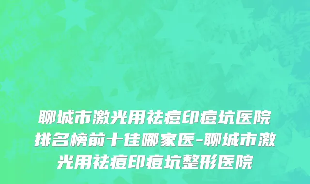 聊城市激光用祛痘印痘坑医院排名榜前十佳哪家医-聊城市激光用祛痘印痘坑整形医院