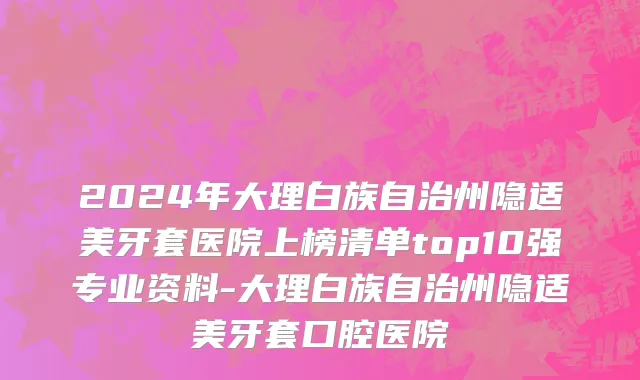 2024年大理白族自治州隐适美牙套医院上榜清单top10强专业资料-大理白族自治州隐适美牙套口腔医院