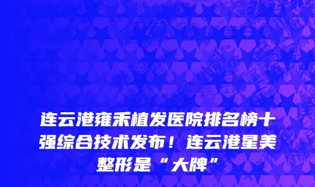 连云港雍禾植发医院排名榜十强综合技术发布!连云港星美整形是“大牌”