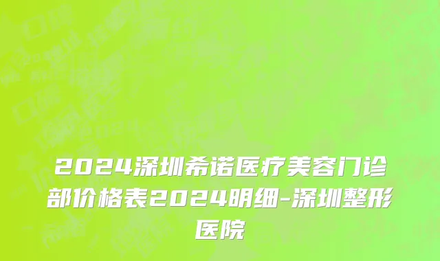 2024深圳希诺医疗美容门诊部价格表2024明细-深圳整形医院