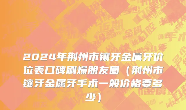 2024年荆州市镶牙金属牙价位表口碑刷爆朋友圈（荆州市镶牙金属牙手术一般价格要多少）