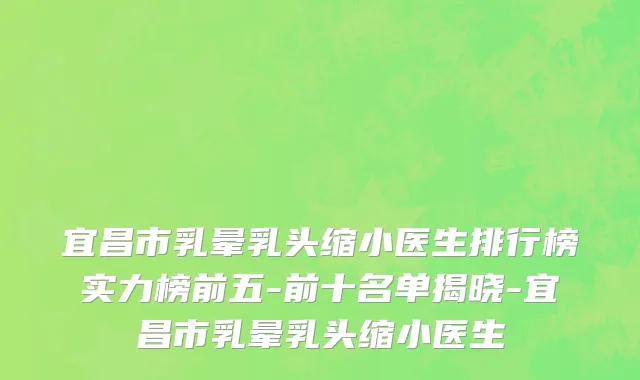 宜昌市乳晕乳头缩小医生排行榜实力榜前五-前十名单揭晓-宜昌市乳晕乳头缩小医生