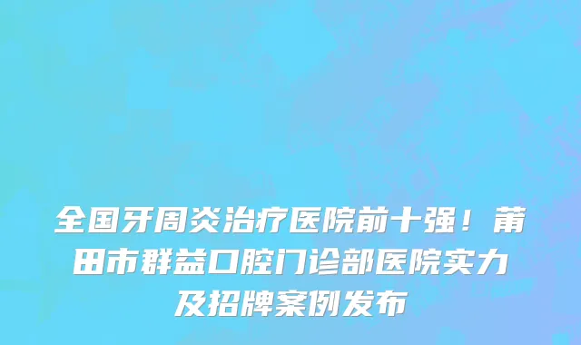 全国牙周炎治疗医院前十强!莆田市群益口腔门诊部医院实力及招牌案例发布