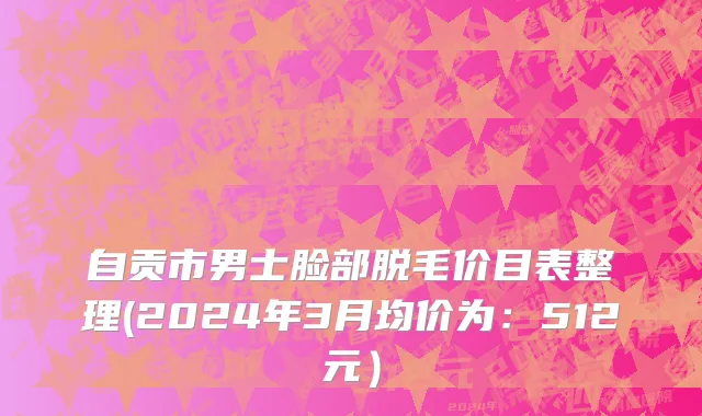 自贡市男士脸部脱毛价目表整理(2024年3月均价为：512元）