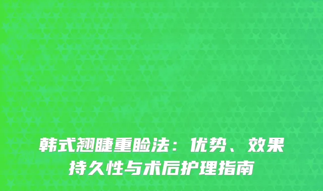 韩式翘睫重睑法：优势、效果持久性与术后护理指南