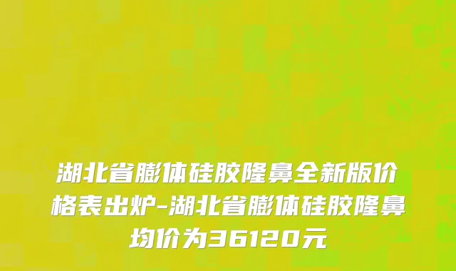 湖北省膨体硅胶隆鼻全新版价格表出炉-湖北省膨体硅胶隆鼻均价为36120元