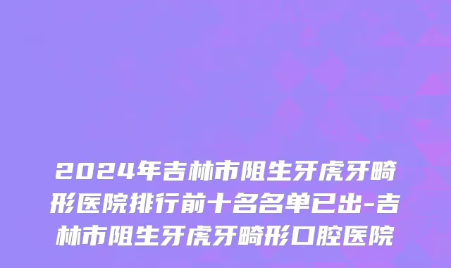 2024年吉林市阻生牙虎牙畸形医院排行前十名名单已出-吉林市阻生牙虎牙畸形口腔医院