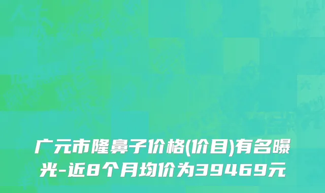 广元市隆鼻子价格(价目)有名曝光-近8个月均价为39469元