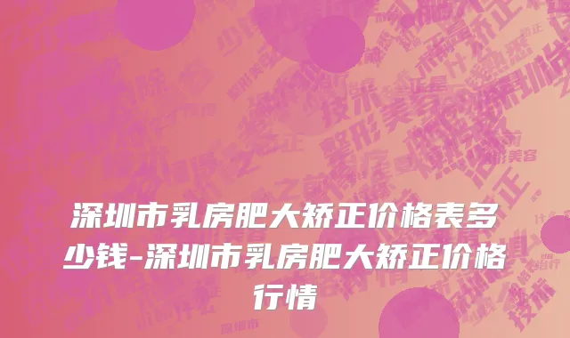 深圳市乳房肥大矫正价格表多少钱-深圳市乳房肥大矫正价格行情