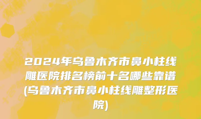 2024年乌鲁木齐市鼻小柱线雕医院排名榜前十名哪些靠谱(乌鲁木齐市鼻小柱线雕整形医院)