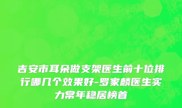 吉安市耳朵做支架医生前十位排行哪几个效果好-罗家麟医生实力常年稳居榜首
