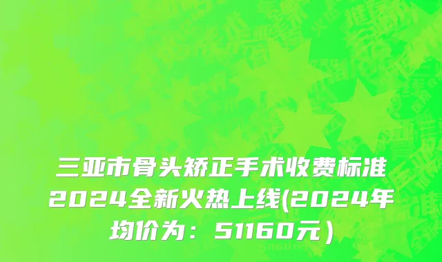 三亚市骨头矫正手术收费标准2024全新火热上线(2024年均价为：51160元）