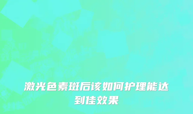 激光色素斑后该如何护理能达到佳效果