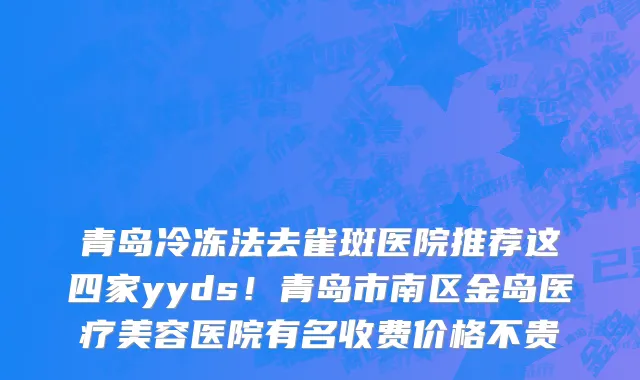 青岛冷冻法去雀斑医院推荐这四家yyds!青岛市南区金岛医疗美容医院有名收费价格不贵
