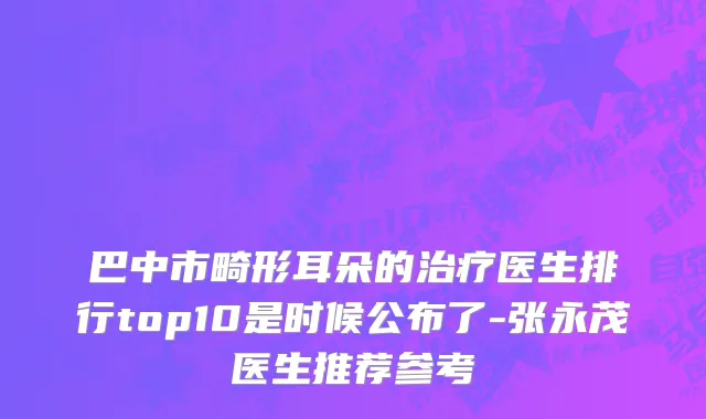 巴中市畸形耳朵的治疗医生排行top10是时候公布了-张永茂医生推荐参考