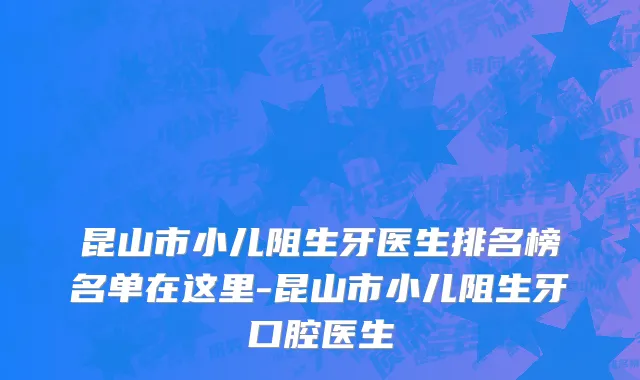 昆山市小儿阻生牙医生排名榜名单在这里-昆山市小儿阻生牙口腔医生