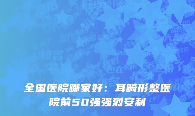 全国医院哪家好：耳畸形整医院前50强强烈安利