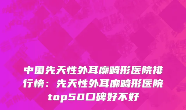 中国先天性外耳廓畸形医院排行榜：先天性外耳廓畸形医院top50口碑好不好