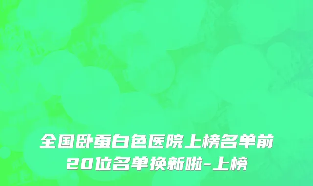 全国卧蚕白色医院上榜名单前20位名单换新啦-上榜