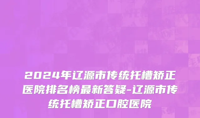 2024年辽源市传统托槽矫正医院排名榜最新答疑-辽源市传统托槽矫正口腔医院