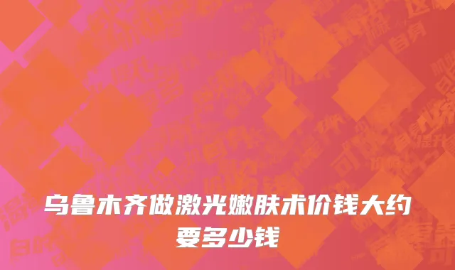 乌鲁木齐做激光嫩肤术价钱大约要多少钱