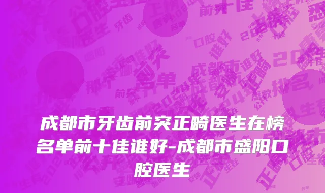 成都市牙齿前突正畸医生在榜名单前十佳谁好-成都市盛阳口腔医生