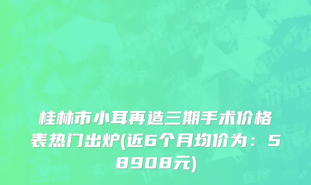 桂林市小耳再造三期手术价格表热门出炉(近6个月均价为：58908元)