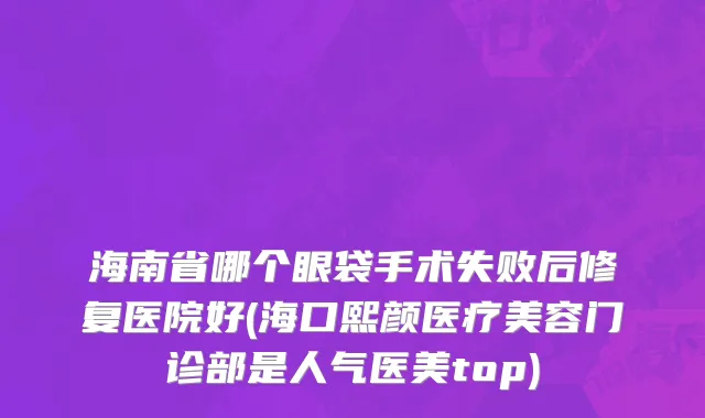 海南省哪个眼袋手术失败后修复医院好(海口熙颜医疗美容门诊部是人气医美top)
