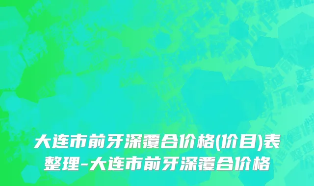 大连市前牙深覆合价格(价目)表整理-大连市前牙深覆合价格