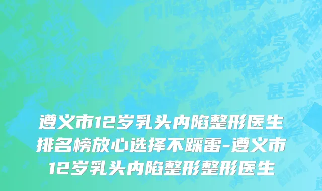 遵义市12岁乳头内陷整形医生排名榜放心选择不踩雷-遵义市12岁乳头内陷整形整形医生
