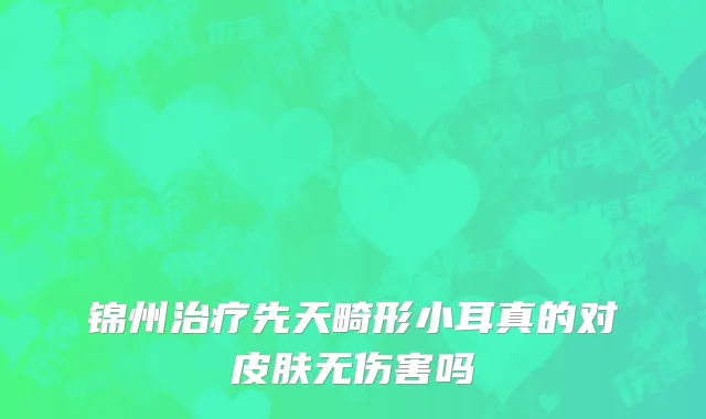 锦州治疗先天畸形小耳真的对皮肤无伤害吗