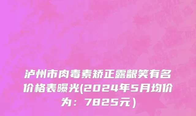 泸州市肉毒素矫正露龈笑有名价格表曝光(2024年5月均价为：7825元）