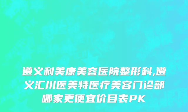 遵义利美康美容医院整形科,遵义汇川医美特医疗美容门诊部哪家更便宜价目表PK
