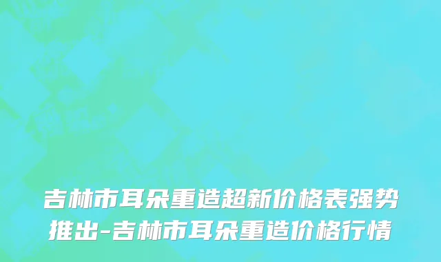 吉林市耳朵重造超新价格表强势推出-吉林市耳朵重造价格行情
