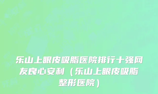 乐山上眼皮吸脂医院排行十强网友良心安利(乐山上眼皮吸脂整形医院)