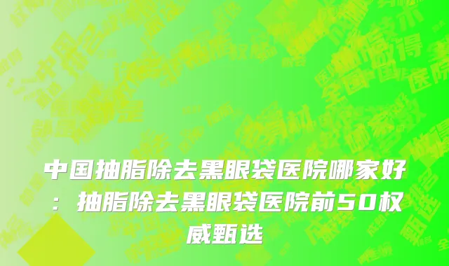 中国抽脂除去黑眼袋医院哪家好：抽脂除去黑眼袋医院前50权威甄选