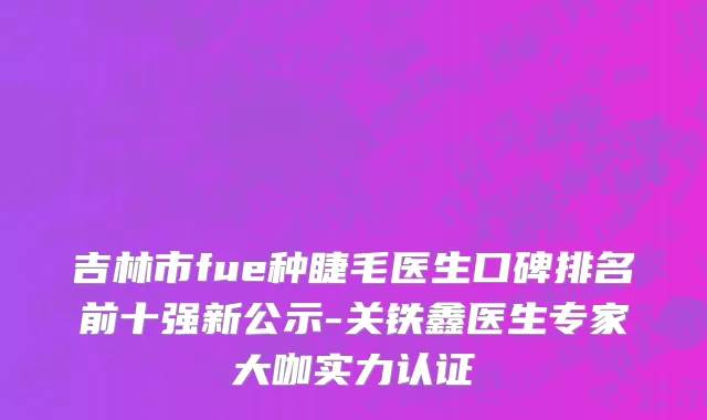 吉林市fue种睫毛医生口碑排名前十强新公示-关铁鑫医生专家大咖实力认证