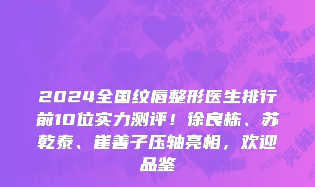 2024全国纹唇整形医生排行前10位实力测评!徐良栋、苏乾泰、崔善子压轴亮相,欢迎品鉴
