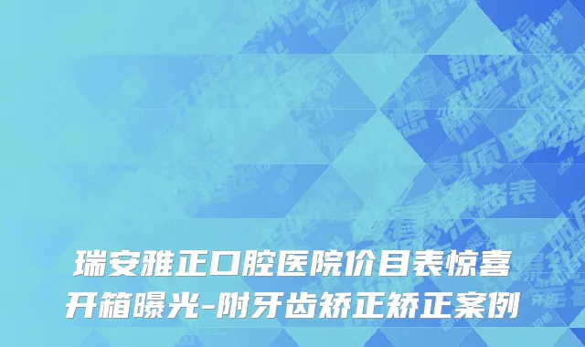 瑞安雅正口腔医院价目表惊喜开箱曝光-附牙齿矫正矫正案例