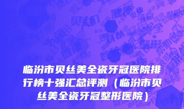 临汾市贝丝美全瓷牙冠医院排行榜十强汇总评测（临汾市贝丝美全瓷牙冠整形医院）