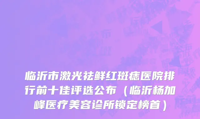 临沂市激光祛鲜红斑痣医院排行前十佳评选公布（临沂杨加峰医疗美容诊所锁定榜首）