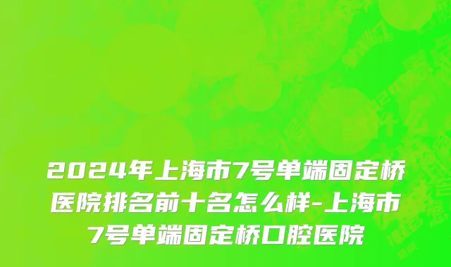 2024年上海市7号单端固定桥医院排名前十名怎么样-上海市7号单端固定桥口腔医院