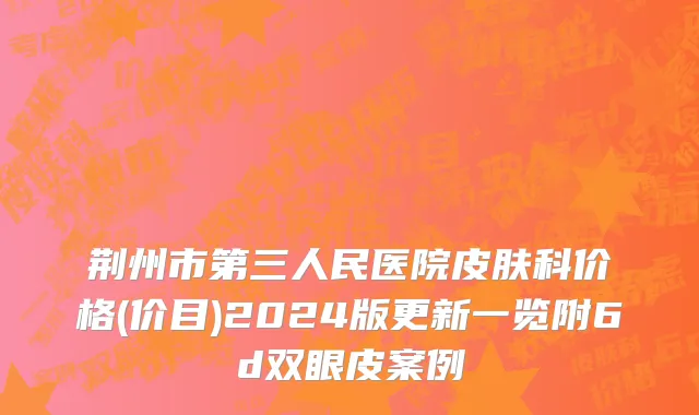 荆州市第三人民医院皮肤科价格(价目)2024版更新一览附6d双眼皮案例