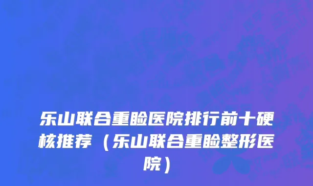乐山联合重睑医院排行前十硬核推荐（乐山联合重睑整形医院）