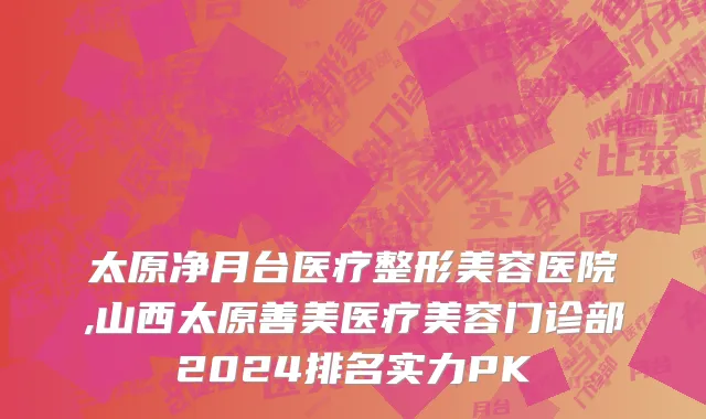 太原净月台医疗整形美容医院,山西太原善美医疗美容门诊部2024排名实力PK